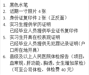1. 黑色水笔
2. 近期一寸照片4张
3. 身份证复印件2张(正反面)
4. 实习生提供学历证明
已经毕业人员提供毕业证书复印件
5. 实习生开具在校表现证明
已经毕业人员提供无犯罪记录证明(户口所在地开具)
6. 县级及以上人民医院体检报告(项目:血常规、肝功能、胸透,女生增加尿检)(可至公司体检,体检费40元)